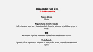 FERRAMENTAS PARA A UX:
O GUARDA CHUVA
Design Visual
O bonito
Arquitetura da informação
Cada coisa no seu lugar, com a devida importância. Organizar, estruturar por afinidade, agrupar e
rotular.
SEO
A experiência digital está intimamente ligada à forma como buscamos as coisas
Usabilidade
Ergonomia é fazer os produtos se adaptarem às limitações das pessoas, cumprindo um determinado
objetivo.
 