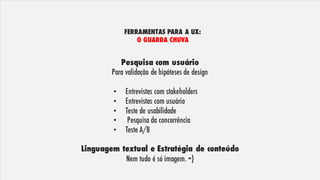 Pesquisa com usuário
Para validação de hipóteses de design
• Entrevistas com stakeholders
• Entrevistas com usuário
• Teste de usabilidade
• Pesquisa da concorrência
• Teste A/B
Linguagem textual e Estratégia de conteúdo
Nem tudo é só imagem. =)
FERRAMENTAS PARA A UX:
O GUARDA CHUVA
 