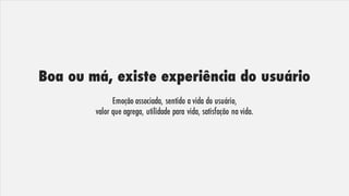 Boa ou má, existe experiência do usuário
Emoção associada, sentido a vida do usuário,
valor que agrega, utilidade para vida, satisfação na vida.
 