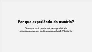 Por que experiência do usuário?
“Vivemos na era do conceito, onde o valor percebido pelo
consumidor desloca-se para questão simbólica dos bens (...)” Denise Eler
 