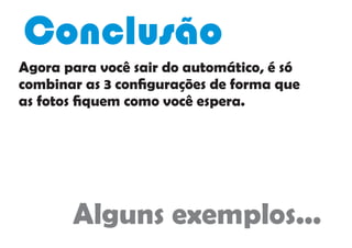 Agora para você sair do automático, é só
combinar as 3 conﬁgurações de forma que
as fotos ﬁquem como você espera.
Conclusão
Alguns exemplos...
 