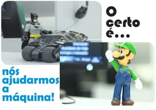 O
certo
é...
nós
ajudarmos
a
máquina!
 