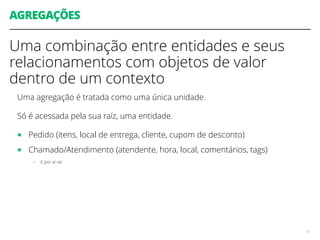 AGREGAÇÕES
Uma combinação entre entidades e seus
relacionamentos com objetos de valor
dentro de um contexto
Uma agregação é tratada como uma única unidade.
Só é acessada pela sua raíz, uma entidade.
■ Pedido (itens, local de entrega, cliente, cupom de desconto)
■ Chamado/Atendimento (atendente, hora, local, comentários, tags)
- E por aí vai
15
 