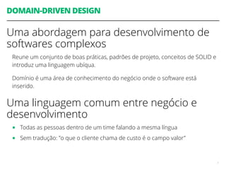 DOMAIN-DRIVEN DESIGN
Uma abordagem para desenvolvimento de
softwares complexos
Reune um conjunto de boas práticas, padrões de projeto, conceitos de SOLID e
introduz uma linguagem ubíqua.
Domínio é uma área de conhecimento do negócio onde o software está
inserido.
Uma linguagem comum entre negócio e
desenvolvimento
■ Todas as pessoas dentro de um time falando a mesma língua
■ Sem tradução: ”o que o cliente chama de custo é o campo valor”
7
 