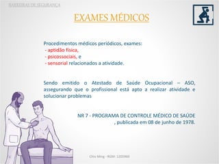 EXAMES MÉDICOS
BARREIRAS DE SEGURANÇA
Procedimentos médicos periódicos, exames:
- aptidão física,
- psicossociais, e
- sensorial relacionados a atividade.
Sendo emitido o Atestado de Saúde Ocupacional – ASO,
assegurando que o profissional está apto a realizar atividade e
solucionar problemas
NR 7 - PROGRAMA DE CONTROLE MÉDICO DE SAÚDE
, publicada em 08 de junho de 1978.
Chio Ming - RGM: 1205960
 