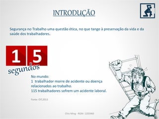 INTRODUÇÃO
Chio Ming - RGM: 1205960
Segurança no Trabalho uma questão ética, no que tange à preservação da vida e da
saúde dos trabalhadores.
No mundo:
1 trabalhador morre de acidente ou doença
relacionados ao trabalho.
115 trabalhadores sofrem um acidente laboral.
Fonte: OIT,2013
 