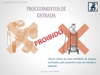 PROCEDIMENTOS DE
ENTRADA
BARREIRAS DE SEGURANÇA
Jamais utilizar O2 para ventilação de espaços
confinados, pois aumenta o risco de incêndio e
explosão.
Chio Ming - RGM: 1205960
 