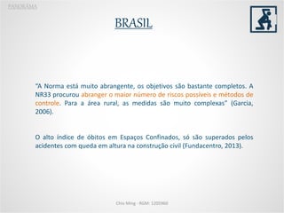 BRASIL
PANORÂMA
“A Norma está muito abrangente, os objetivos são bastante completos. A
NR33 procurou abranger o maior número de riscos possíveis e métodos de
controle. Para a área rural, as medidas são muito complexas” (Garcia,
2006).
O alto índice de óbitos em Espaços Confinados, só são superados pelos
acidentes com queda em altura na construção civil (Fundacentro, 2013).
Chio Ming - RGM: 1205960
 