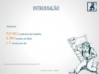 INTRODUÇÃO
Chio Ming - RGM: 1205960
717.911 acidentes do trabalho
2.797 levados ao óbito
+ 7 mortes por dia
No Brasil:
Fonte: Anuário Estatístico da Previdência Social, 2013
 