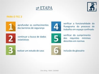 2ª ETAPA
aprofundar os conhecimentos
das barreiras de segurança
realizar um estudo de caso
verificar do cumprimento
dos requistos mínimos
descritos em normas
PARA O TCC 2
Chio Ming - RGM: 1205960
verificar a funcionalidade do
fluxograma do processo de
trabalho em espaço confinado
inclusão do glossário
continuar a busca de dados
estatísticos
 