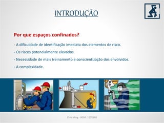 INTRODUÇÃO
Chio Ming - RGM: 1205960
- A dificuldade de identificação imediata dos elementos de risco.
- Os riscos potencialmente elevados.
- Necessidade de mais treinamento e conscientização dos envolvidos.
- A complexidade.
Por que espaços confinados?
 