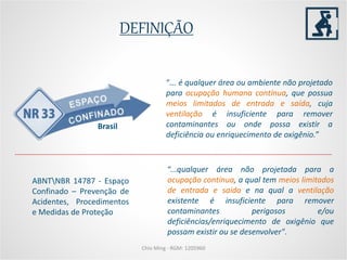DEFINIÇÃO
Chio Ming - RGM: 1205960
“... é qualquer área ou ambiente não projetado
para ocupação humana contínua, que possua
meios limitados de entrada e saída, cuja
ventilação é insuficiente para remover
contaminantes ou onde possa existir a
deficiência ou enriquecimento de oxigênio.”
Brasil
“...qualquer área não projetada para a
ocupação contínua, a qual tem meios limitados
de entrada e saída e na qual a ventilação
existente é insuficiente para remover
contaminantes perigosos e/ou
deficiências/enriquecimento de oxigênio que
possam existir ou se desenvolver".
ABNTNBR 14787 - Espaço
Confinado – Prevenção de
Acidentes, Procedimentos
e Medidas de Proteção
 