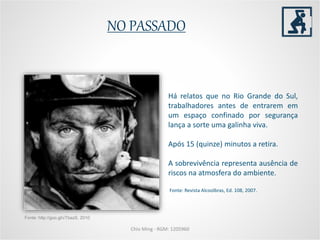 NO PASSADO
Há relatos que no Rio Grande do Sul,
trabalhadores antes de entrarem em
um espaço confinado por segurança
lança a sorte uma galinha viva.
Após 15 (quinze) minutos a retira.
A sobrevivência representa ausência de
riscos na atmosfera do ambiente.
Fonte: Revista Alcoolbras, Ed. 108, 2007.
Chio Ming - RGM: 1205960
Fonte: http://goo.gl/vTbazS, 2010
 