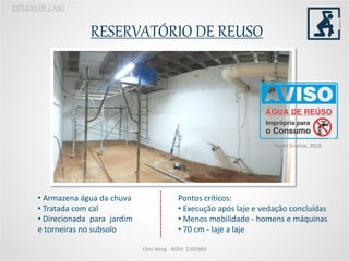 RESERVATÓRIO DE REUSO
Chio Ming - RGM: 1205960
ESTUDO DE CASO
Foto: da autora
Fonte:Sinalize, 2016
Pontos críticos:
• Execução após laje e vedação concluídas
• Menos mobilidade - homens e máquinas
• 70 cm - laje a laje
• Armazena água da chuva
• Tratada com cal
• Direcionada para jardim
e torneiras no subsolo
 