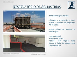 RESERVATÓRIO DE ÁGUAS FRIAS
Chio Ming - RGM: 1205960
Fotos: cedidas pela construtora
ESTUDO DE CASO
• Armazena água tratada
• Durante a construção o risco:
queda - critérios de segurança
NR 35:2012.
Pontos críticos ao termino da
construção:
• risco postural.
• 147 cm de altura.
• colisão com objetos fixos
devido à falta de espaço para
movimentação.
 