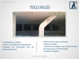 POÇO INGLÊS
Chio Ming - RGM: 1205960
ESTUDO DE CASO
Foto: da autora
Pontos críticos após conclusão:
• Risco de queda
• Colisão com objetos fixos devido à falta
de espaço para movimentação
• Queda de objetos.
• Ventilação ao subsolo
• Evitar a sensação de sufocamento.
• Durante sua construção risco de
desmoronamento.
 