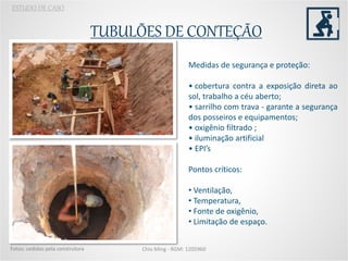 TUBULÕES DE CONTEÇÃO
Chio Ming - RGM: 1205960
ESTUDO DE CASO
Foto: da autora
Fotos: cedidas pela construtora
Medidas de segurança e proteção:
• cobertura contra a exposição direta ao
sol, trabalho a céu aberto;
• sarrilho com trava - garante a segurança
dos posseiros e equipamentos;
• oxigênio filtrado ;
• iluminação artificial
• EPI’s
Pontos críticos:
• Ventilação,
• Temperatura,
• Fonte de oxigênio,
• Limitação de espaço.
 