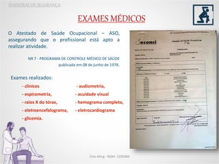 EXAMES MÉDICOS
BARREIRAS DE SEGURANÇA
O Atestado de Saúde Ocupacional – ASO,
assegurando que o profissional está apto a
realizar atividade.
NR 7 - PROGRAMA DE CONTROLE MÉDICO DE SAÚDE
publicada em 08 de junho de 1978.
Chio Ming - RGM: 1205960
Exames realizados:
- clínicos - audiometria,
- espirometria, - acuidade visual
- raios X do tórax, - hemograma completo,
- eletroencefalograma, - eletrocardiograma
- glicemia.
 