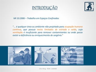 INTRODUÇÃO
Chio Ming - RGM: 1205960
“... é qualquer área ou ambiente não projetado para ocupação humana
contínua, que possua meios limitados de entrada e saída, cuja
ventilação é insuficiente para remover contaminantes ou onde possa
existir a deficiência ou enriquecimento de oxigênio.”
NR 33:2006 – Trabalho em Espaços Confinados
 
