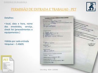 BARREIRAS DE SEGURANÇA
Chio Ming - RGM: 1205960
PERMISSÃO DE ENTRADA E TRABALHO - PET
Detalhes:
• local, data e hora, nome
dos envolvidos, serviço,
check list (procedimentos e
equipamentos )
•Válida por cada entrada
•Arquivar – 5 ANOS
 