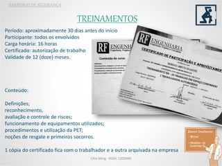 TREINAMENTOS
BARREIRAS DE SEGURANÇA
Chio Ming - RGM: 1205960
Período: aproximadamente 30 dias antes do início
Participante: todos os envolvidos
Carga horária: 16 horas
Certificado: autorização de trabalho
Validade de 12 (doze) meses.
Conteúdo:
Definições;
reconhecimento,
avaliação e controle de riscos;
funcionamento de equipamentos utilizados;
procedimentos e utilização da PET;
noções de resgate e primeiros socorros.
1 cópia do certificado fica com o trabalhador e a outra arquivada na empresa
 