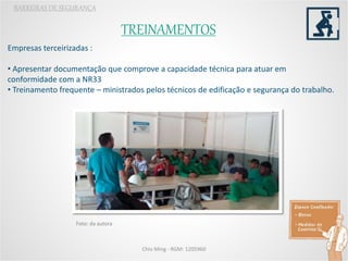 TREINAMENTOS
BARREIRAS DE SEGURANÇA
Chio Ming - RGM: 1205960
Empresas terceirizadas :
• Apresentar documentação que comprove a capacidade técnica para atuar em
conformidade com a NR33
• Treinamento frequente – ministrados pelos técnicos de edificação e segurança do trabalho.
Foto: da autora
 