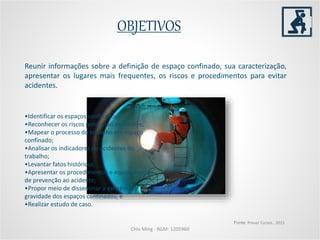 Chio Ming - RGM: 1205960
Reunir informações sobre a definição de espaço confinado, sua caracterização,
apresentar os lugares mais frequentes, os riscos e procedimentos para evitar
acidentes.
OBJETIVOS
Fonte: Prever Cursos , 2015
•Identificar os espaços confinados;
•Reconhecer os riscos potenciais existentes;
•Mapear o processo do trabalho em espaço
confinado;
•Analisar os indicadores de acidentes do
trabalho;
•Levantar fatos históricos;
•Apresentar os procedimentos e equipamentos
de prevenção ao acidente;
•Propor meio de disseminar a existência e
gravidade dos espaços confinados; e
•Realizar estudo de caso.
 