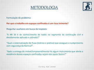 METODOLOGIA
Chio Ming - RGM: 1205960
Formulação do problema:
Por que o trabalho em espaços confinados é um risco iminente?
Perguntar auxiliares em busca da resposta:
“A NR 33 é de conhecimento de todos no segmento da construção civil e
devidamente aplicada e cobrada?”
“Qual a sistematização do fluxo (teórico e prático) que assegure o cumprimento
com segurança da Norma?”.
“Após a entrega do imóvel/empreendimento há algum instrumento que alerte a
existência desses espaços confinados sejam eles quais forem?”
 