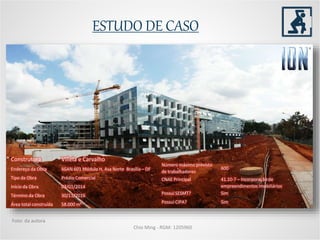 ESTUDO DE CASO
Chio Ming - RGM: 1205960
Foto: da autora
Construtora Villela e Carvalho
Endereço da Obra SGAN 601 Módulo H, Asa Norte Brasília – DF
Tipo da Obra Prédio Comercial
Início da Obra 03/01/2014
Término da Obra 30/11/2016
Área total construída 58.000 m²
Número máximo previsto
de trabalhadores
600
CNAE Principal 41.10-7 – Incorporação de
empreendimentos imobiliários
Possui SESMT? Sim
Possui CIPA? Sim
 