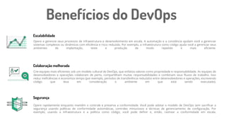 Opere e gerencie seus processos de infraestrutura e desenvolvimento em escala. A automação e a constância ajudam você a gerenciar
sistemas complexos ou dinâmicos com eficiência e risco reduzido. Por exemplo, a infraestrutura como código ajuda você a gerenciar seus
ambientes de implantação, teste e produção de modo repetido e mais eficiente.
Escalabilidade
Colaboração melhorada
Segurança
Benefícios do DevOps
Crie equipes mais eficientes sob um modelo cultural de DevOps, que enfatiza valores como propriedade e responsabilidade. As equipes de
desenvolvedores e operações colaboram de perto, compartilham muitas responsabilidades e combinam seus fluxos de trabalho. Isso
reduz ineficiências e economiza tempo (por exemplo, períodos de transferência reduzidos entre desenvolvedores e operações, escrevendo
código que leva em consideração o ambiente em que está sendo executado).
Opere rapidamente enquanto mantém o controle e preserva a conformidade. Você pode adotar o modelo de DevOps sem sacrificar a
segurança usando políticas de conformidade automáticas, controles minuciosos e técnicas de gerenciamento de configuração. Por
exemplo, usando a infraestrutura e a política como código, você pode definir e, então, rastrear a conformidade em escala.
 