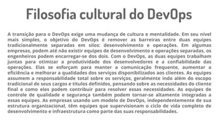 A transição para o DevOps exige uma mudança de cultura e mentalidade. Em seu nível
mais simples, o objetivo do DevOps é remover as barreiras entre duas equipes
tradicionalmente separadas em silos: desenvolvimento e operações. Em algumas
empresas, podem até não existir equipes de desenvolvimento e operações separadas, os
engenheiros podem encarregar-se dos dois. Com o DevOps, as duas equipes trabalham
juntas para otimizar a produtividade dos desenvolvedores e a confiabilidade das
operações. Elas se esforçam para manter a comunicação frequente, aumentar a
eficiência e melhorar a qualidades dos serviços disponibilizados aos clientes. As equipes
assumem a responsabilidade total sobre os serviços, geralmente indo além do escopo
tradicional de seus cargos e títulos definidos, pensando sobre as necessidades do cliente
final e como eles podem contribuir para resolver essas necessidades. As equipes de
controle de qualidade e segurança também podem tornar-se altamente integradas a
essas equipes. As empresas usando um modelo de DevOps, independentemente de sua
estrutura organizacional, têm equipes que supervisionam o ciclo de vida completo de
desenvolvimento e infraestrutura como parte das suas responsabilidades.
Filosofia cultural do DevOps
 
