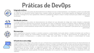 A integração contínua é uma prática de desenvolvimento de software em que os desenvolvedores, com frequência, juntam suas alterações
de código em um repositório central. Depois disso, criações e testes são executados. Os principais objetivos da integração contínua são
encontrar e investigar erros mais rapidamente, melhorar a qualidade do software e reduzir o tempo necessário para validar e lançar novas
atualizações de software.
Integração contínua
Distribuição contínua
Microsserviços
Práticas de DevOps
A entrega contínua é uma prática de desenvolvimento de software em que alterações de código são criadas, testadas e preparadas
automaticamente para liberação para produção. Ela expande com base na integração contínua ao implantar todas as alterações de código
em um ambiente de teste e/ou ambiente de produção, após o estágio de criação. Quando a integração contínua for implementada
adequadamente, os desenvolvedores sempre terão um artefato de criação pronto para ser implantado, e que passou por um processo de
teste padronizado.
Opere rapidamente enquanto mantém o controle e preserva a conformidade. Você pode adotar o modelo de DevOps sem sacrificar a
segurança usando políticas de conformidade automáticas, controles minuciosos e técnicas de gerenciamento de configuração. Por
exemplo, usando a infraestrutura e a política como código, você pode definir e, então, rastrear a conformidade em escala.
Infraestrutura como código
A infraestrutura como código é uma prática em que a infraestrutura é provisionada e gerenciada usando técnicas de desenvolvimento de
código e software, como controle de versão e integração contínua. O modelo controlado por API da nuvem permite que desenvolvedores e
administradores de sistema interajam com a infraestrutura de modo programático e em escala, em vez de precisarem instalar e configurar
manualmente os recursos. Portanto, os engenheiros podem fazer a interface com a infraestrutura usando ferramentas baseadas em
código e tratá-la de modo similar ao código do aplicativo. Como são definidos por código, infraestrutura e servidores podem ser
implantados rapidamente usando padrões normativos, atualizados com os patches e as versões mais recentes ou duplicados de modos
repetidos.
 
