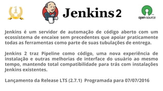 2
Jenkins é um servidor de automação de código aberto com um
ecossistema de encaixe sem precedentes que apoiar praticamente
todas as ferramentas como parte de suas tubulações de entrega.
Jenkins 2 traz Pipeline como código, uma nova experiência de
instalação e outras melhorias de interface do usuário ao mesmo
tempo, mantendo total compatibilidade para trás com instalações
Jenkins existentes.
Lançamento da Release LTS (2.7.1) Programada para 07/07/2016
 