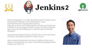 2
Kohsuke Kawaguchi é o criador do projeto Hudson CI Open Source,
ainda quando trabalhava na Sun Microsystem, a qual
posteriormente foi comprada pela Oracle Inc.
Logo após a compra da Sun Microsystem a Oracle quis transformar
o Hudson Ci em um projeto fechado, ou sejá ir de contra a filosofia
open source da comunidade que o mantinha, junto ao Kohsuke
Kawaguchi.
Logo Kohsuke Kawaguchi deixou a Oracle e fez um Fork do Hudson
no Github, chamando-o de Jenkins CI Open Source.
Hoje o Hudson praticamente está morto, e Jenkins cresce mais a
cada ano. Ao longo dos anos, apos mais de 600 atualizações Jenkins
Chega a sua versão 2.0 .
 