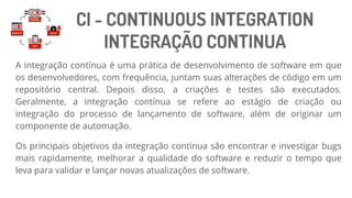 CI - CONTINUOUS INTEGRATION
INTEGRAÇÃO CONTINUA
A integração contínua é uma prática de desenvolvimento de software em que
os desenvolvedores, com frequência, juntam suas alterações de código em um
repositório central. Depois disso, a criações e testes são executados.
Geralmente, a integração contínua se refere ao estágio de criação ou
integração do processo de lançamento de software, além de originar um
componente de automação.
Os principais objetivos da integração contínua são encontrar e investigar bugs
mais rapidamente, melhorar a qualidade do software e reduzir o tempo que
leva para validar e lançar novas atualizações de software.
 