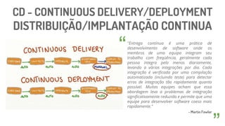 CD - CONTINUOUS DELIVERY/DEPLOYMENT
DISTRIBUIÇÃO/IMPLANTAÇÃO CONTINUA
"Entrega contínua é uma prática de
desenvolvimento de software onde os
membros de uma equipa integram seu
trabalho com freqüência, geralmente cada
pessoa integra pelo menos diariamente,
levando a várias integrações por dia. Cada
integração é verificada por uma compilação
automatizada (incluindo teste) para detectar
erros de integração tão rapidamente quanto
possível. Muitas equipes acham que essa
abordagem leva a problemas de integração
significativamente reduzida e permite que uma
equipe para desenvolver software coeso mais
rapidamente."
- Martin Fowler
“
 