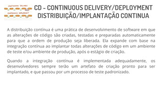 CD - CONTINUOUS DELIVERY/DEPLOYMENT
DISTRIBUIÇÃO/IMPLANTAÇÃO CONTINUA
A distribuição contínua é uma prática de desenvolvimento de software em que
as alterações de código são criadas, testadas e preparadas automaticamente
para que a ordem de produção seja liberada. Ela expande com base na
integração contínua ao implantar todas alterações de código em um ambiente
de teste e/ou ambiente de produção, após o estágio de criação.
Quando a integração contínua é implementada adequadamente, os
desenvolvedores sempre terão um artefato de criação pronto para ser
implantado, e que passou por um processo de teste padronizado.
 