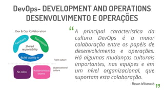DevOps- DEVELOPMENT AND OPERATIONS
DESENVOLVIMENTO E OPERAÇÕES
A principal característica da
cultura DevOps é a maior
colaboração entre os papéis de
desenvolvimento e operações.
Há algumas mudanças culturais
importantes, nas equipes e em
um nível organizacional, que
suportam esta colaboração.
- Rouan Wilsenach
“
 