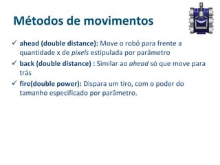 Métodos de movimentos
 ahead (double distance): Move o robô para frente a
quantidade x de pixels estipulada por parâmetro
 back (double distance) : Similar ao ahead só que move para
trás
 fire(double power): Dispara um tiro, com o poder do
tamanho especificado por parâmetro.
 