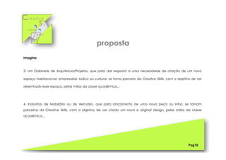 Cr e a t i v e
S k i l l s
Imagine:
3. Um Gabinete de Arquitetura/Projetos, que para dar resposta a uma necessidade de criação de um novo
espaço habitacional, empresarial, lúdico ou cultural, se torna parceiro da Creative Skills, com o objetivo de ver
desenhado esse espaço, pelas mãos da classe académica...
4. Indústrias de Mobiliário ou de Vestuário, que para lançamento de uma nova peça ou linha, se tornam
parceiras da Creative Skills, com o objetivo de ver criado um novo e original design, pelas mãos da classe
académica...
Pag10
proposta
 