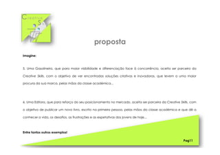 Cr e a t i v e
S k i l l s
Pag11
Imagine:
5. Uma Gasolineira, que para maior visibilidade e diferenciação face à concorrência, aceita ser parceira da
Creative Skills, com o objetivo de ver encontradas soluções criativas e inovadoras, que levem a uma maior
procura da sua marca, pelas mãos da classe académica...
6. Uma Editora, que para reforço do seu posicionamento no mercado, aceita ser parceira da Creative Skills, com
o objetivo de publicar um novo livro, escrito na primeira pessoa, pelas mãos da classe académica e que dê a
conhecer a vida, os desafios, as frustrações e as expetativas dos jovens de hoje...
Entre tantos outros exemplos!
proposta
 