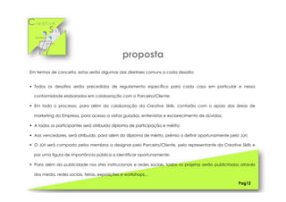Cr e a t i v e
S k i l l s
Em termos de conceito, estas serão algumas das diretrizes comuns a cada desafio:
§  Todos os desafios serão precedidos de regulamento específico para cada caso em particular e nessa
conformidade elaborados em colaboração com o Parceiro/Cliente;
§  Em todo o processo, para além da colaboração da Creative Skills, contarão com o apoio das áreas de
marketing da Empresa, para acesso a visitas guiadas, entrevistas e esclarecimento de dúvidas;
§  A todos os participantes será atribuído diploma de participação e mérito;
§  Aos vencedores, será atribuído, para além do diploma de mérito, prémio a definir oportunamente pelo Júri;
§  O Júri será composto pelos membros a designar pelo Parceiro/Cliente, pelo representante da Creative Skills e
por uma figura de importância pública a identificar oportunamente;
§  Para além da publicidade nos sites institucionais e redes sociais, todos os projetos serão publicitados através
dos media, redes sociais, feiras, exposições e workshops...
Pag12
proposta
 