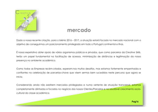 Cr e a t i v e
S k i l l s
Dado a nossa recente criação, para o biénio 2016 – 2017, a atuação estará focada no mercado nacional com o
objetivo de conseguirmos um posicionamento privilegiado em todo o Portugal continental e ilhas.
É nossa expetativa obter apoio de vários organismos públicos e privados, que como parceiros da Creative Skills,
terão um papel fundamental na facilitação de acessos, minimização de distâncias e legitimação da nossa
presença no ambiente académico.
Como todas as Empresas recém-criadas, esperam-nos muitos desafios, mas estamos fortemente empenhados e
confiantes na celebração de parcerias-chave que visem sermos bem sucedidos neste percurso que agora se
inicia.
Considerando ainda não existirem mercados privilegiados e numa vertente de atuação transversal, estamos
completamente alinhados e focados no negócio dos nossos Clientes/Parceiros e no saudável crescimento socio-
cultural da classe académica.
Pag16
mercado
 