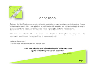 Cr e a t i v e
S k i l l s
Os jovens são identificados como sendo o futuro da sociedade, os responsáveis por manter legados e vivas as
histórias que contam a nossa…Não podíamos ser mais assertivos. É nos jovens que nos temos de focar e apostar,
quando pretendemos reconhecer a imagem das nossas organizações, de forma mais consciente.
Adira ao movivento Creative Skills, a única Empresa nacional nesta área de atuação e inclua na promoção da
sua imagem, a contribuição inovadora e ímpar da classe académica.
Inspire-se…Inspire-nos…
O sucesso deste desafio, também está nas suas mãos…
“…como parte integrante deste gigante e maravilhoso puzzle que é a vida,
orgulho-me da ínfima parte que dele represento!”
Sílvia Evaristo
Pag21
conclusão
 