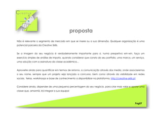 Cr e a t i v e
S k i l l s
Não é relevante o segmento de mercado em que se insere ou a sua dimensão. Qualquer organização é uma
potencial parceira da Creative Skills.
Se a imagem do seu negócio é verdadeiramente importante para si, numa prespetiva win-win, faça um
exercício simples de análise de impato, quando considerar que consta do seu portfolio, uma marca, um serviço,
uma solução com a assinatura da classe académica…
Aproveite ainda para quantificar em termos de retorno, a comunicação através dos media, onde associaremos
o seu nome, sempre que um projeto seja lançado a concurso, bem como através da visibilidade em redes
sociais, feiras, workshoops e base de conhecimento a disponibilizar na plataforma, http://creative-skills.pt
Considere ainda, dispender de uma pequena percentagem do seu negócio, para criar mais valor e apoiar uma
classe que, amanhã, irá integrar a sua equipa!
Pag07
proposta
 