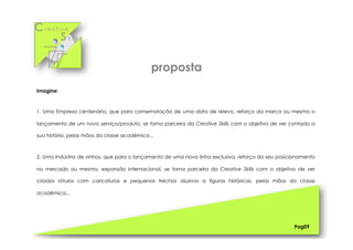 Cr e a t i v e
S k i l l s
Imagine:
1. Uma Empresa centenária, que para comemoração de uma data de relevo, reforço da marca ou mesmo o
lançamento de um novo serviço/produto, se torna parceira da Creative Skills com o objetivo de ver contada a
sua história, pelas mãos da classe académica...
2. Uma Indústria de vinhos, que para o lançamento de uma nova linha exclusiva, reforço do seu posicionamento
no mercado ou mesmo, expansão internacional, se torna parceira da Creative Skills com o objetivo de ver
criados rótulos com caricaturas e pequenos trechos alusivos a figuras históricas, pelas mãos da classe
académica...
Pag09
proposta
 