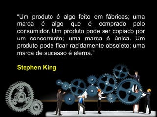 “Um produto é algo feito em fábricas; uma
marca é algo que é comprado pelo
consumidor. Um produto pode ser copiado por
um concorrente; uma marca é única. Um
produto pode ficar rapidamente obsoleto; uma
marca de sucesso é eterna.”
Stephen King
 