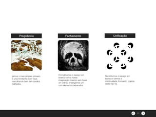 ><
Pregnância
Vemos o mais simples primeiro.
È uma montanha com neve,
mas olhando bem tem cavalos
malhados.
Fechamento
Completamos o espaço em
branco com a nossa
imaginação; mesmo sem haver
um crânio, enxergamos um
com elementos separados.
Uniﬁcação
Substituimos o espaço em
branco e vemos a
continuidade, formando objetos
onde não há.
11
 