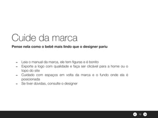 ><
- Leia o manual da marca, ele tem ﬁguras e é bonito
- Exporte a logo com qualidade e faça ser clicável para a home ou o
topo do site
- Cuidado com espaços em volta da marca e o fundo onde ela é
posicionada
- Se tiver dúvidas, consulte o designer
Pense nela como o bebê mais lindo que o designer pariu
Cuide da marca
12
 