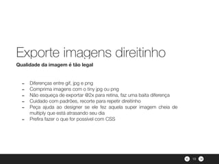 ><
- Diferenças entre gif, jpg e png
- Comprima imagens com o tiny jpg ou png
- Não esqueça de exportar @2x para retina, faz uma baita diferença
- Cuidado com padrões, recorte para repetir direitinho
- Peça ajuda ao designer se ele fez aquela super imagem cheia de
multiply que está atrasando seu dia
- Preﬁra fazer o que for possível com CSS
Qualidade da imagem é tão legal
Exporte imagens direitinho
13
 